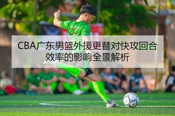 CBA广东男篮外援更替对快攻回合效率的影响全景解析