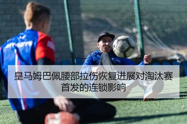 皇马姆巴佩腰部拉伤恢复进展对淘汰赛首发的连锁影响
